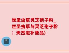 世圣虫草灵芝孢子粉_世圣虫草与灵芝孢子粉：天然滋补圣品)