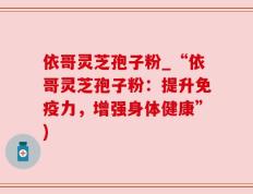依哥灵芝孢子粉_“依哥灵芝孢子粉：提升免疫力，增强身体健康”)