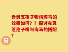 赤灵芝孢子粉炖海马的效果如何？？探讨赤灵芝孢子粉与海马的搭配？
