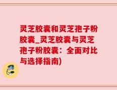 灵芝胶囊和灵芝孢子粉胶囊_灵芝胶囊与灵芝孢子粉胶囊：全面对比与选择指南)