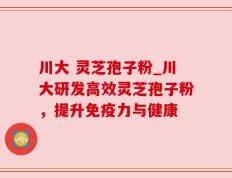 川大 灵芝孢子粉_川大研发高效灵芝孢子粉，提升免疫力与健康