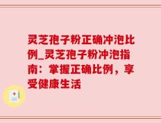 灵芝孢子粉正确冲泡比例_灵芝孢子粉冲泡指南：掌握正确比例，享受健康生活