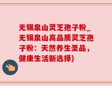 无锡泉山灵芝孢子粉_无锡泉山高品质灵芝孢子粉：天然养生圣品，健康生活新选择)