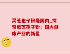 灵芝孢子粉是国内_探索灵芝孢子粉：国内健康产业的新星