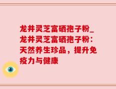 龙井灵芝富硒孢子粉_龙井灵芝富硒孢子粉：天然养生珍品，提升免疫力与健康