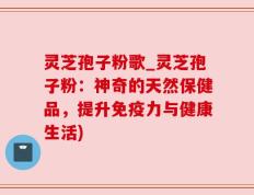 灵芝孢子粉歌_灵芝孢子粉：神奇的天然保健品，提升免疫力与健康生活)