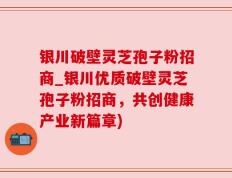 银川破壁灵芝孢子粉招商_银川优质破壁灵芝孢子粉招商，共创健康产业新篇章)