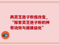 两灵芝孢子粉我改变_“探索灵芝孢子粉的神奇功效与健康益处”