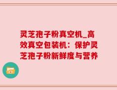 灵芝孢子粉真空机_高效真空包装机：保护灵芝孢子粉新鲜度与营养