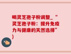 喝灵芝孢子粉调整_“灵芝孢子粉：提升免疫力与健康的天然选择”)
