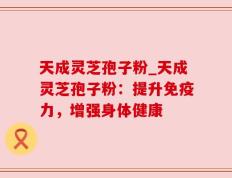 天成灵芝孢子粉_天成灵芝孢子粉：提升免疫力，增强身体健康