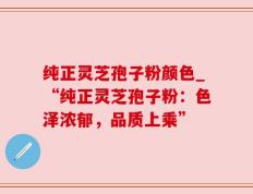 纯正灵芝孢子粉颜色_“纯正灵芝孢子粉：色泽浓郁，品质上乘”
