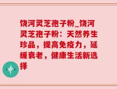 饶河灵芝孢子粉_饶河灵芝孢子粉：天然养生珍品，提高免疫力，延缓衰老，健康生活新选择