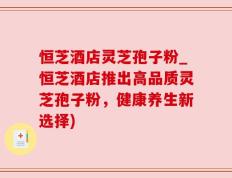 恒芝酒店灵芝孢子粉_恒芝酒店推出高品质灵芝孢子粉，健康养生新选择)
