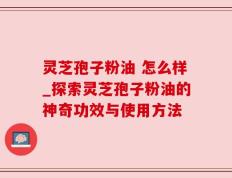 灵芝孢子粉油 怎么样_探索灵芝孢子粉油的神奇功效与使用方法