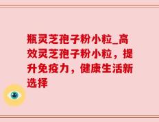 瓶灵芝孢子粉小粒_高效灵芝孢子粉小粒，提升免疫力，健康生活新选择