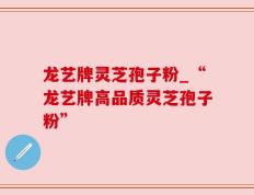 龙艺牌灵芝孢子粉_“龙艺牌高品质灵芝孢子粉”