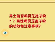 男士能否喝灵芝孢子粉？？男性喝灵芝孢子粉的功效和注意事项？