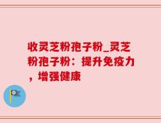 收灵芝粉孢子粉_灵芝粉孢子粉：提升免疫力，增强健康