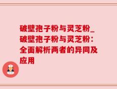 破壁孢子粉与灵芝粉_破壁孢子粉与灵芝粉：全面解析两者的异同及应用