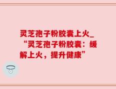 灵芝孢子粉胶囊上火_“灵芝孢子粉胶囊：缓解上火，提升健康”