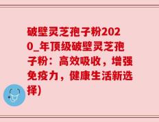 破壁灵芝孢子粉2020_年顶级破壁灵芝孢子粉：高效吸收，增强免疫力，健康生活新选择)