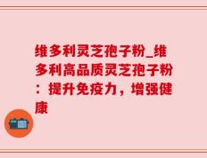 维多利灵芝孢子粉_维多利高品质灵芝孢子粉：提升免疫力，增强健康