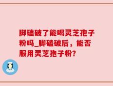 脚磕破了能喝灵芝孢子粉吗_脚磕破后，能否服用灵芝孢子粉？