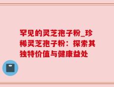 罕见的灵芝孢子粉_珍稀灵芝孢子粉：探索其独特价值与健康益处