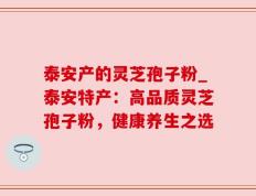 泰安产的灵芝孢子粉_泰安特产：高品质灵芝孢子粉，健康养生之选