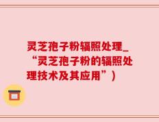 灵芝孢子粉辐照处理_“灵芝孢子粉的辐照处理技术及其应用”)