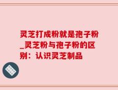 灵芝打成粉就是孢子粉_灵芝粉与孢子粉的区别：认识灵芝制品