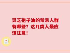 灵芝孢子油的禁忌人群有哪些？这几类人最应该注意！