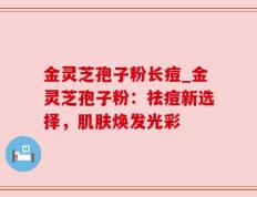 金灵芝孢子粉长痘_金灵芝孢子粉：祛痘新选择，肌肤焕发光彩