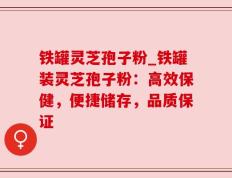 铁罐灵芝孢子粉_铁罐装灵芝孢子粉：高效保健，便捷储存，品质保证