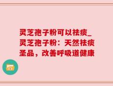 灵芝孢子粉可以祛痰_灵芝孢子粉：天然祛痰圣品，改善呼吸道健康