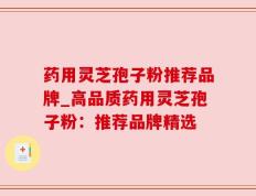 药用灵芝孢子粉推荐品牌_高品质药用灵芝孢子粉：推荐品牌精选