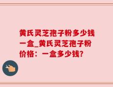 黄氏灵芝孢子粉多少钱一盒_黄氏灵芝孢子粉价格：一盒多少钱？
