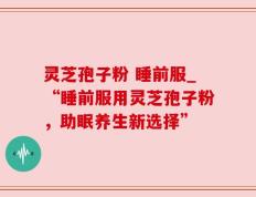 灵芝孢子粉 睡前服_“睡前服用灵芝孢子粉，助眠养生新选择”