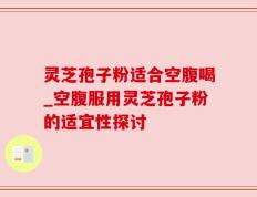 灵芝孢子粉适合空腹喝_空腹服用灵芝孢子粉的适宜性探讨