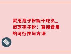 灵芝孢子粉能干吃么_灵芝孢子粉：直接食用的可行性与方法