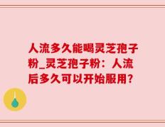 人流多久能喝灵芝孢子粉_灵芝孢子粉：人流后多久可以开始服用？