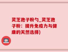 灵芝孢子粉勺_灵芝孢子粉：提升免疫力与健康的天然选择)