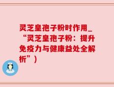 灵芝皇孢子粉时作用_“灵芝皇孢子粉：提升免疫力与健康益处全解析”)