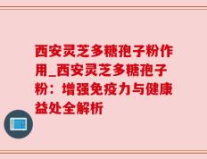 西安灵芝多糖孢子粉作用_西安灵芝多糖孢子粉：增强免疫力与健康益处全解析