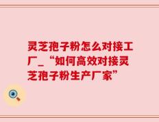 灵芝孢子粉怎么对接工厂_“如何高效对接灵芝孢子粉生产厂家”