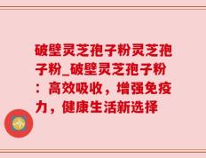 破壁灵芝孢子粉灵芝孢子粉_破壁灵芝孢子粉：高效吸收，增强免疫力，健康生活新选择