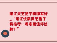 阳江灵芝孢子粉哪家好_“阳江优质灵芝孢子粉推荐：哪家更值得信赖？”