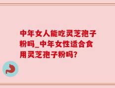 中年女人能吃灵芝孢子粉吗_中年女性适合食用灵芝孢子粉吗？