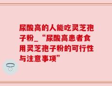 尿酸高的人能吃灵芝孢子粉_“尿酸高患者食用灵芝孢子粉的可行性与注意事项”